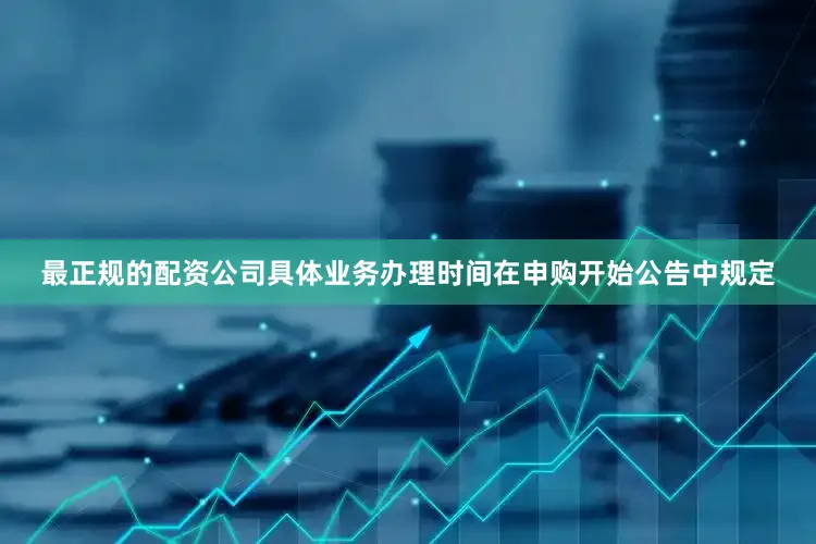 最正规的配资公司具体业务办理时间在申购开始公告中规定