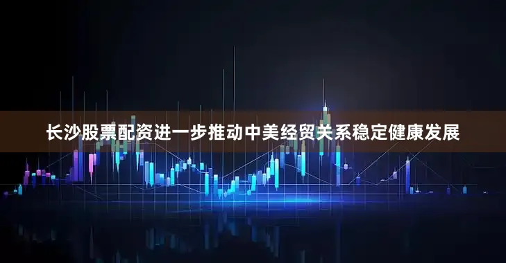 长沙股票配资进一步推动中美经贸关系稳定健康发展