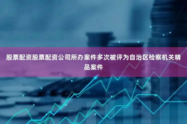 股票配资股票配资公司所办案件多次被评为自治区检察机关精品案件