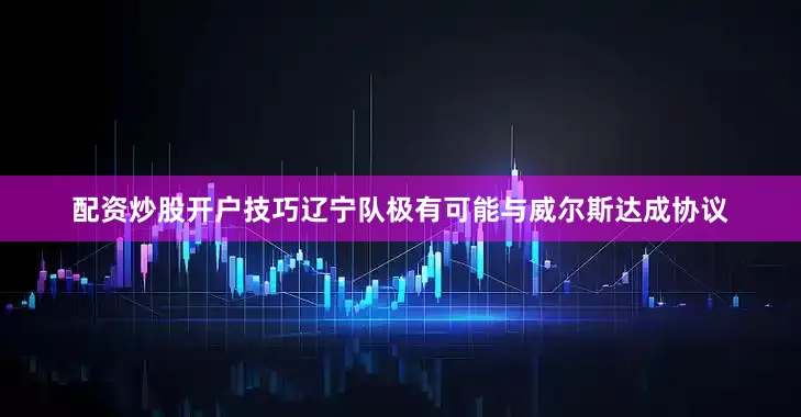 配资炒股开户技巧辽宁队极有可能与威尔斯达成协议