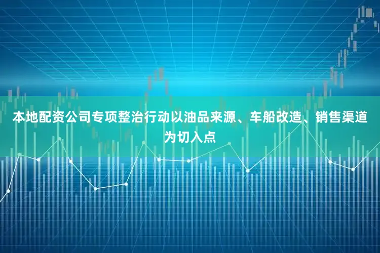本地配资公司专项整治行动以油品来源、车船改造、销售渠道为切入点