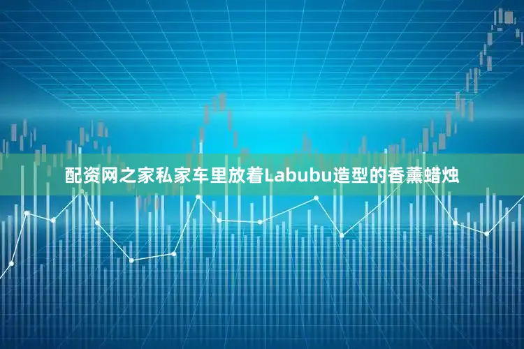 配资网之家私家车里放着Labubu造型的香薰蜡烛