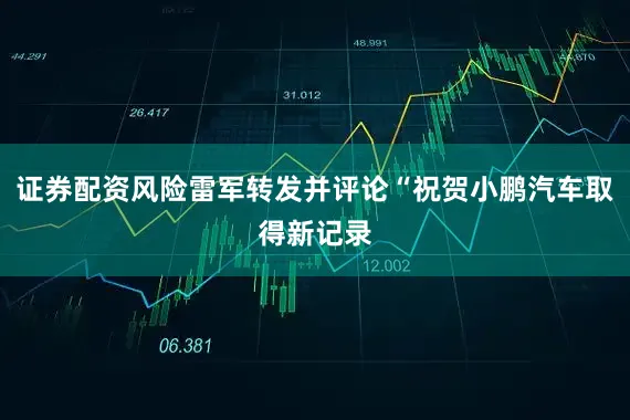 证券配资风险雷军转发并评论“祝贺小鹏汽车取得新记录