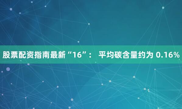 股票配资指南最新“16”： 平均碳含量约为 0.16%