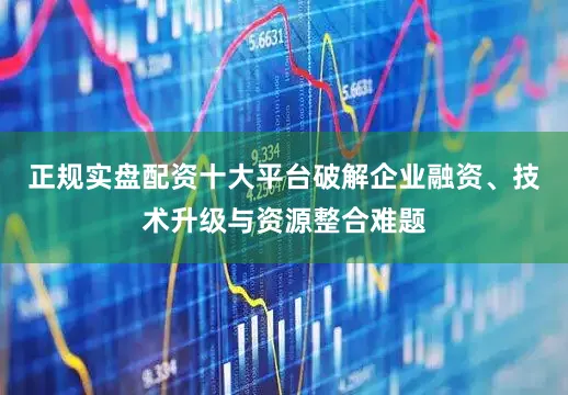 正规实盘配资十大平台破解企业融资、技术升级与资源整合难题
