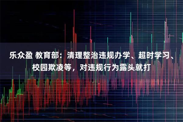 乐众盈 教育部：清理整治违规办学、超时学习、校园欺凌等，对违规行为露头就打