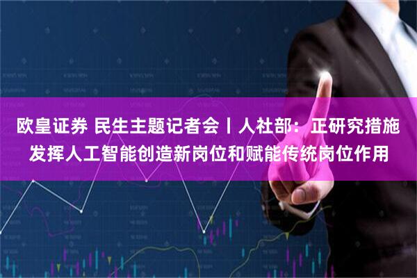 欧皇证券 民生主题记者会丨人社部：正研究措施发挥人工智能创造新岗位和赋能传统岗位作用