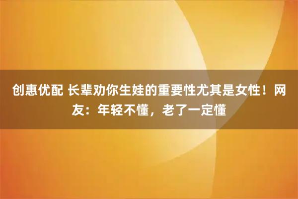 创惠优配 长辈劝你生娃的重要性尤其是女性！网友：年轻不懂，老了一定懂