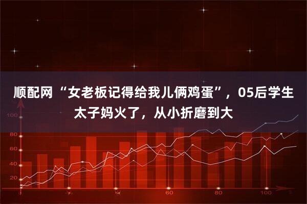 顺配网 “女老板记得给我儿俩鸡蛋”，05后学生太子妈火了，从小折磨到大