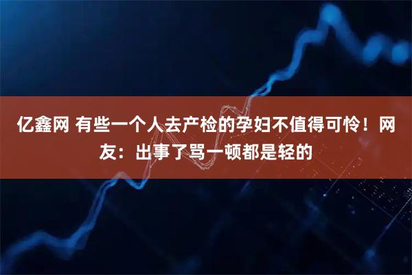 亿鑫网 有些一个人去产检的孕妇不值得可怜！网友：出事了骂一顿都是轻的