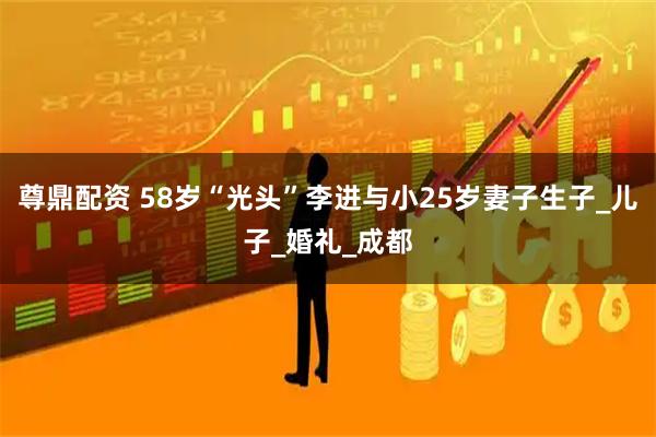 尊鼎配资 58岁“光头”李进与小25岁妻子生子_儿子_婚礼_成都
