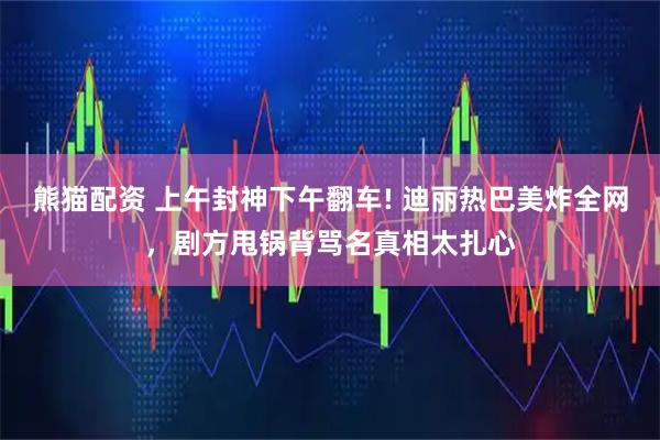 熊猫配资 上午封神下午翻车! 迪丽热巴美炸全网，剧方甩锅背骂名真相太扎心