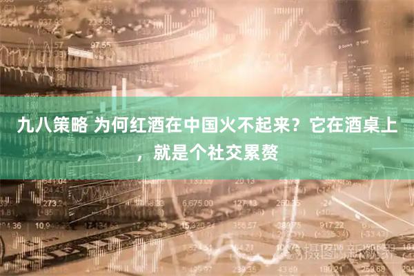 九八策略 为何红酒在中国火不起来？它在酒桌上，就是个社交累赘